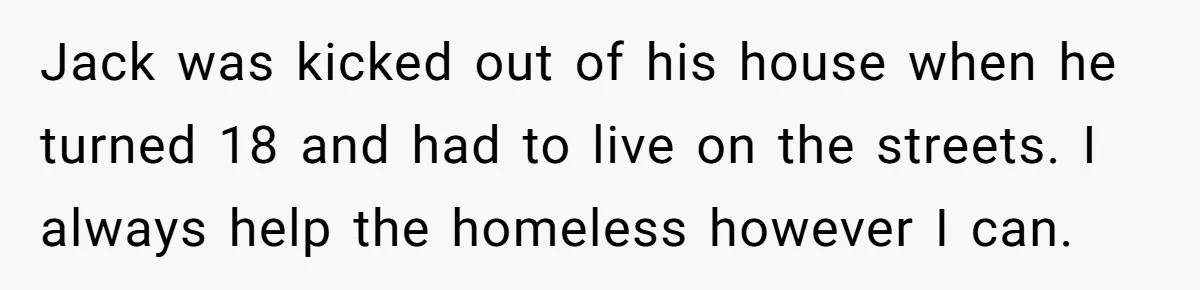 Jack was kicked out of his house when he turned 18 and had to live on the streets. I always help the homeless however I can.