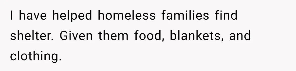 I have helped homeless families find shelter. Given them food, blankets, and clothing.