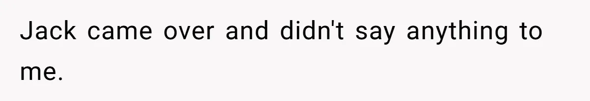 Jack came over and didn't say anything to me.