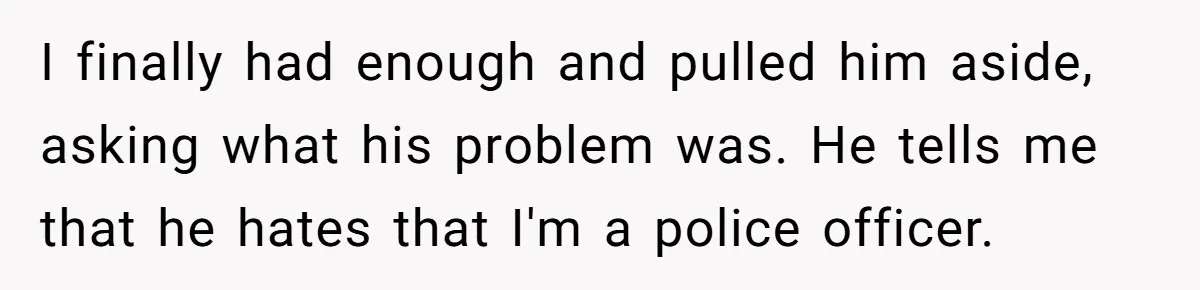 I finally had enough and pulled him aside, asking what his problem was. He tells me that he hates that I'm a police officer.