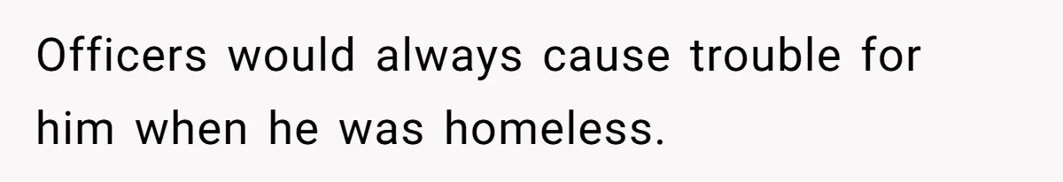 Officers would always cause trouble for him when he was homeless.