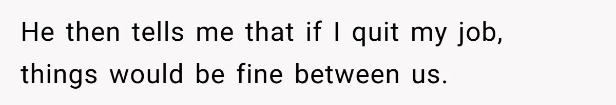 He then tells me that if I quit my job, things would be fine between us.