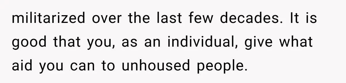 militarized over the last few decades. It is good that you, as an individual, give what aid you can to unhoused people.