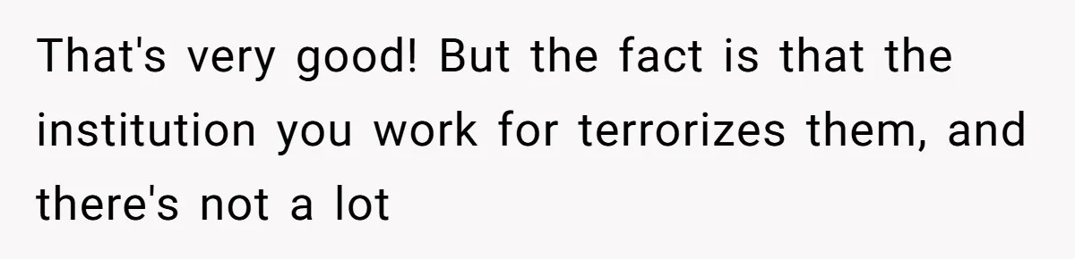 That's very good! But the fact is that the institution you work for terrorizes them, and there's not a lot