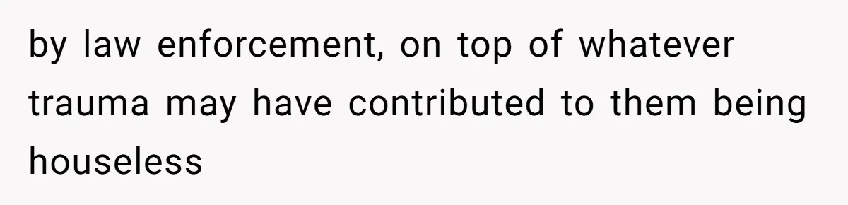 by law enforcement, on top of whatever trauma may have contributed to them being houseless