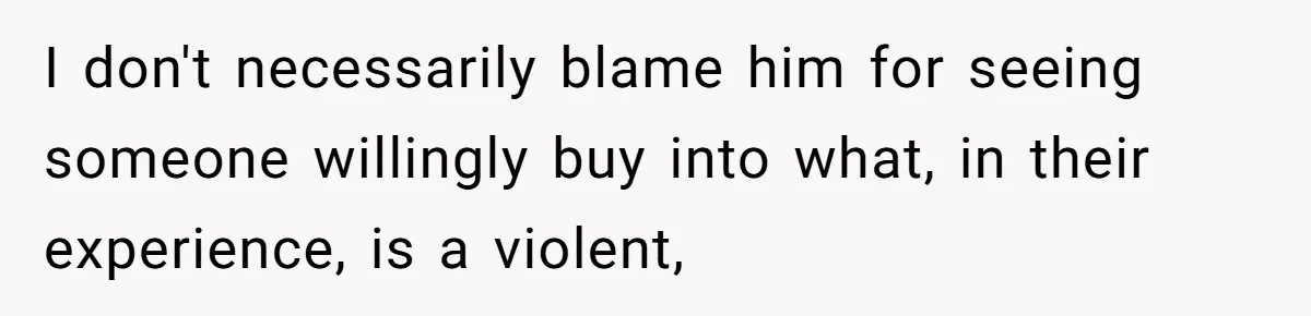 I don't necessarily blame him for seeing someone willingly buy into what, in their experience, is a violent,