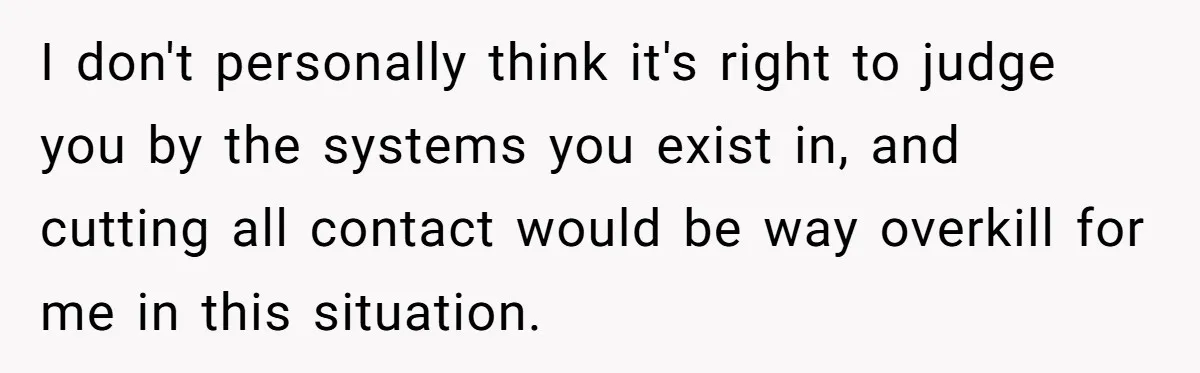 I don't personally think it's right to judge you by the systems you exist in, and cutting all contact would be way overkill for me in this situation.