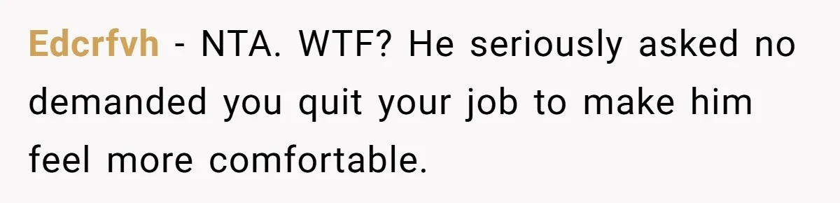 Edcrfvh − NTA. WTF? He seriously asked no demanded you quit your job to make him feel more comfortable.
