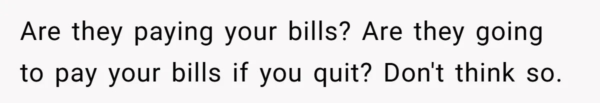 Are they paying your bills? Are they going to pay your bills if you quit? Don't think so.