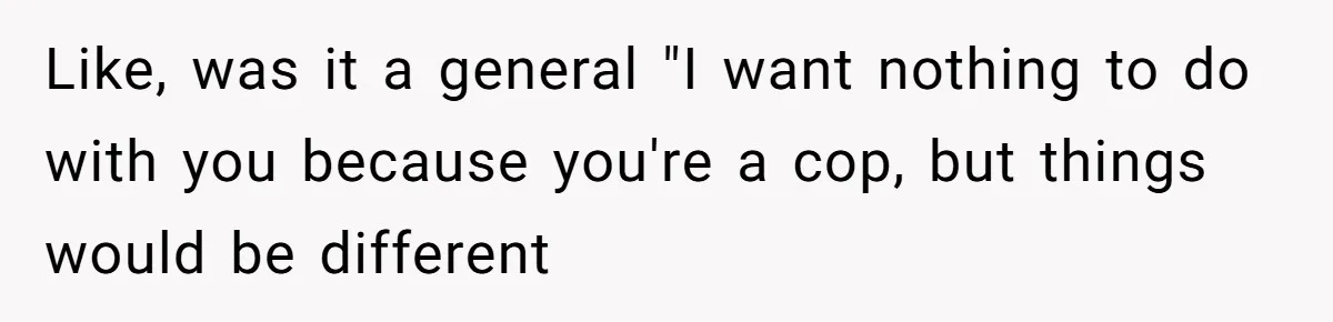 Like, was it a general "I want nothing to do with you because you're a cop, but things would be different