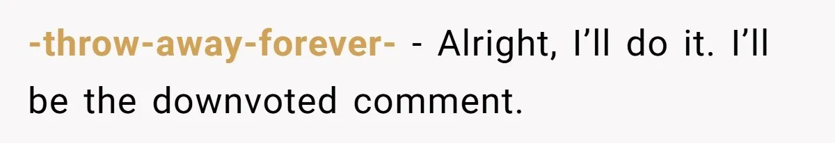 -throw-away-forever- − Alright, I’ll do it. I’ll be the downvoted comment.