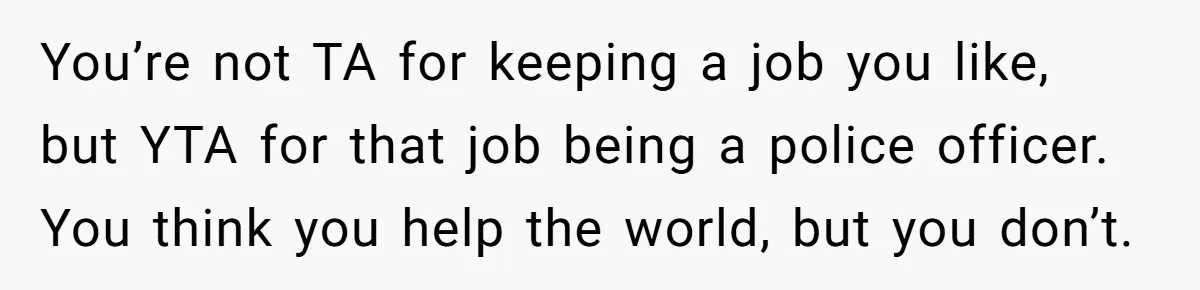 You’re not TA for keeping a job you like, but YTA for that job being a police officer. You think you help the world, but you don’t.