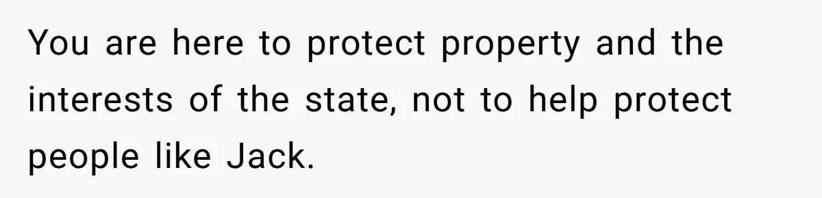 You are here to protect property and the interests of the state, not to help protect people like Jack.