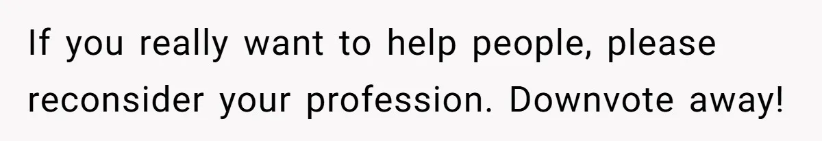 If you really want to help people, please reconsider your profession. Downvote away!