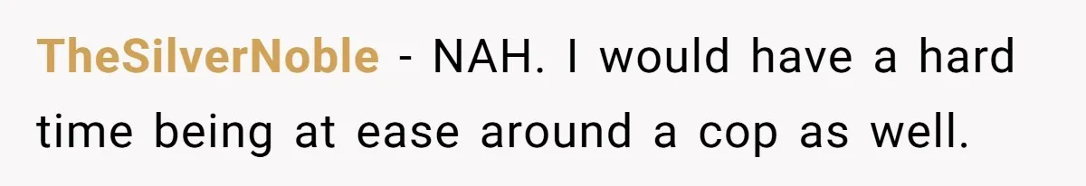 TheSilverNoble − NAH. I would have a hard time being at ease around a cop as well.