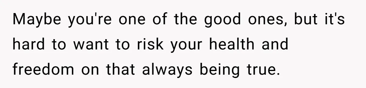 Maybe you're one of the good ones, but it's hard to want to risk your health and freedom on that always being true.