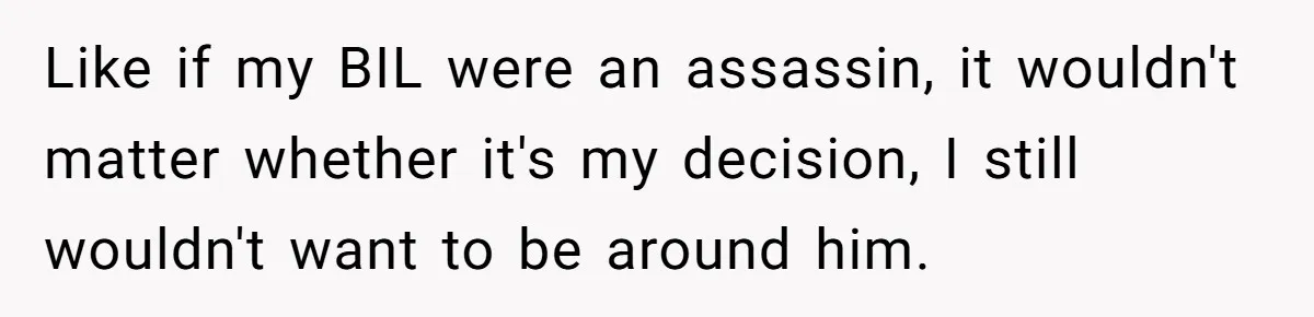 Like if my BIL were an assassin, it wouldn't matter whether it's my decision, I still wouldn't want to be around him.