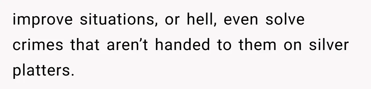 improve situations, or hell, even solve crimes that aren’t handed to them on silver platters.