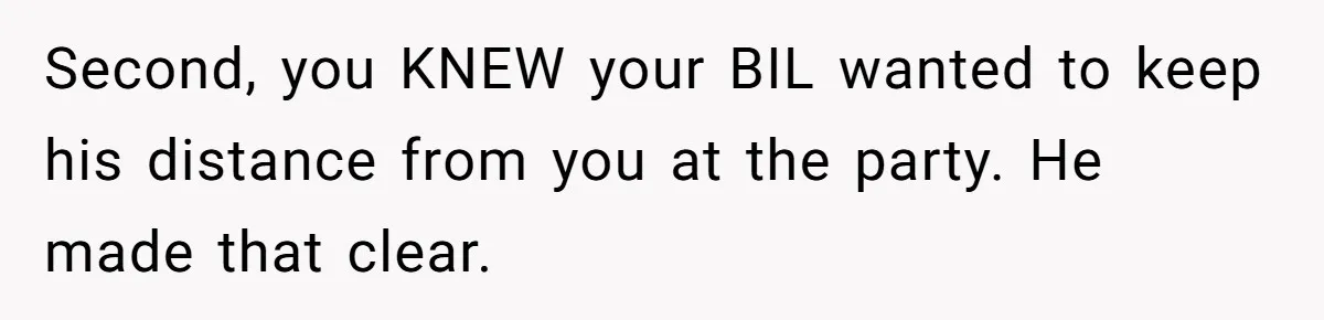 Second, you KNEW your BIL wanted to keep his distance from you at the party. He made that clear.