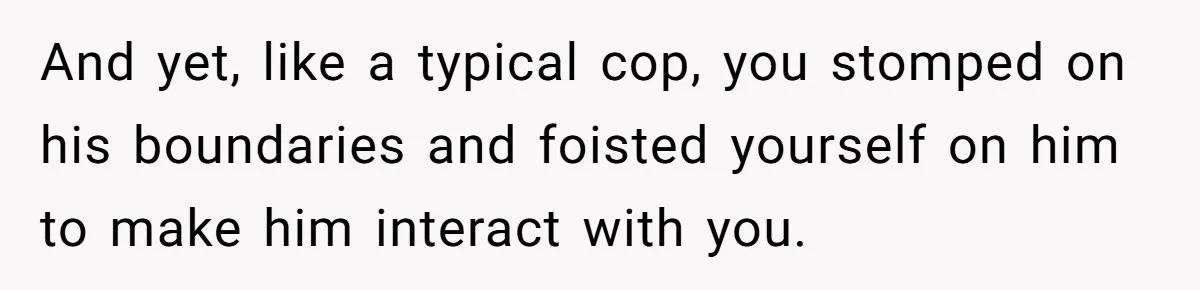 And yet, like a typical cop, you stomped on his boundaries and foisted yourself on him to make him interact with you.