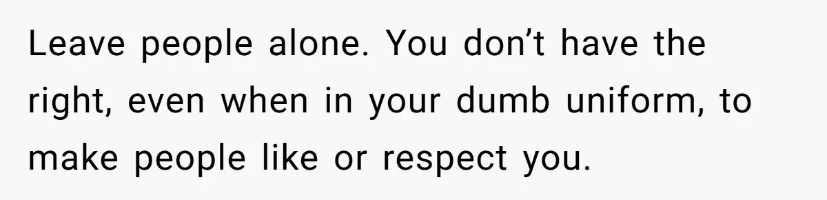 Leave people alone. You don’t have the right, even when in your dumb uniform, to make people like or respect you.