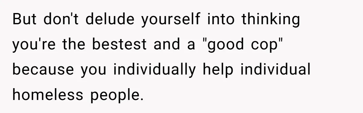 But don't delude yourself into thinking you're the bestest and a "good cop" because you individually help individual homeless people.