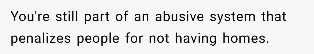 You're still part of an abusive system that penalizes people for not having homes.