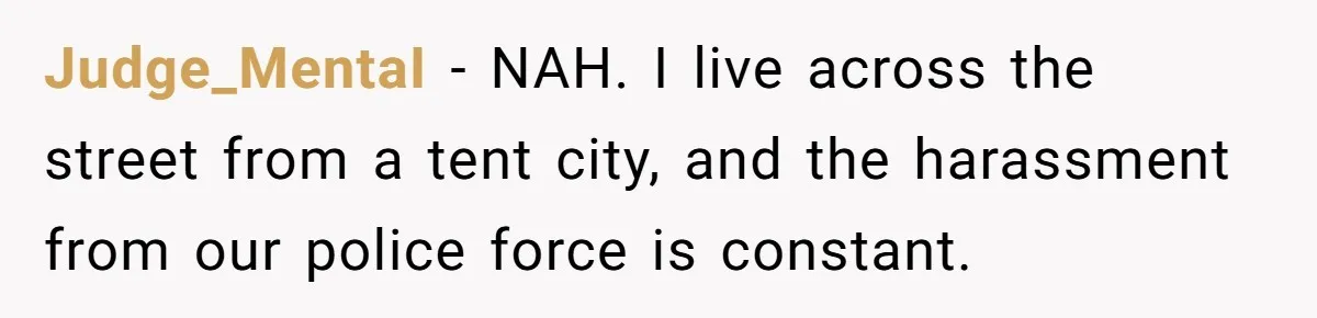 Judge_MentaI − NAH. I live across the street from a tent city, and the harassment from our police force is constant.