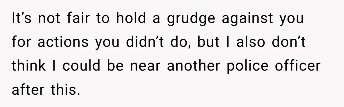 It’s not fair to hold a grudge against you for actions you didn’t do, but I also don’t think I could be near another police officer after this.