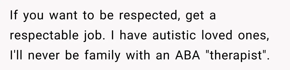 If you want to be respected, get a respectable job. I have autistic loved ones, I'll never be family with an ABA "therapist".