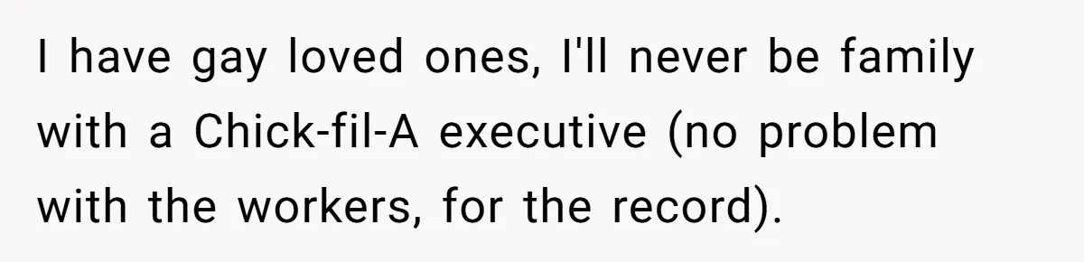 I have gay loved ones, I'll never be family with a Chick-fil-A executive (no problem with the workers, for the record).