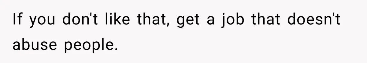 If you don't like that, get a job that doesn't abuse people.