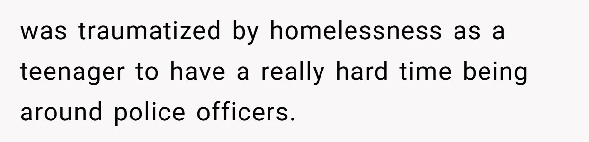 was traumatized by homelessness as a teenager to have a really hard time being around police officers.
