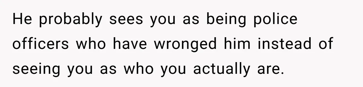 He probably sees you as being police officers who have wronged him instead of seeing you as who you actually are.