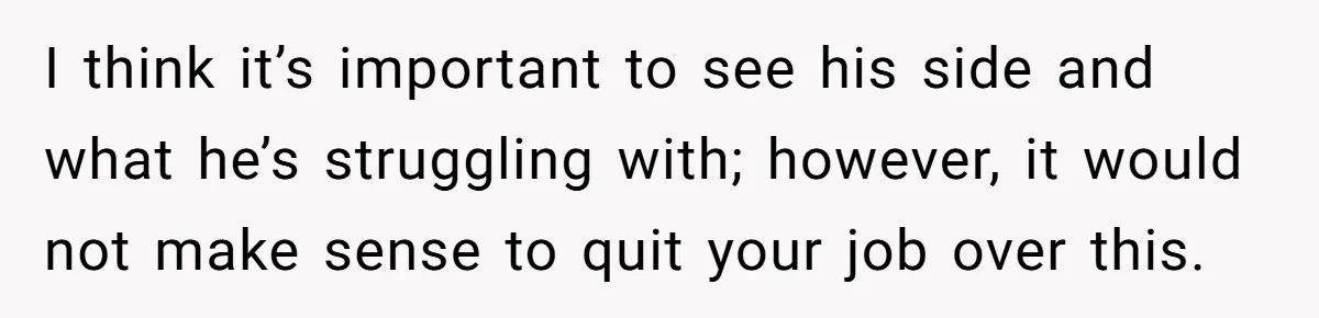 I think it’s important to see his side and what he’s struggling with; however, it would not make sense to quit your job over this.
