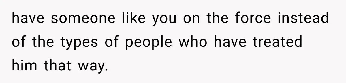 have someone like you on the force instead of the types of people who have treated him that way.