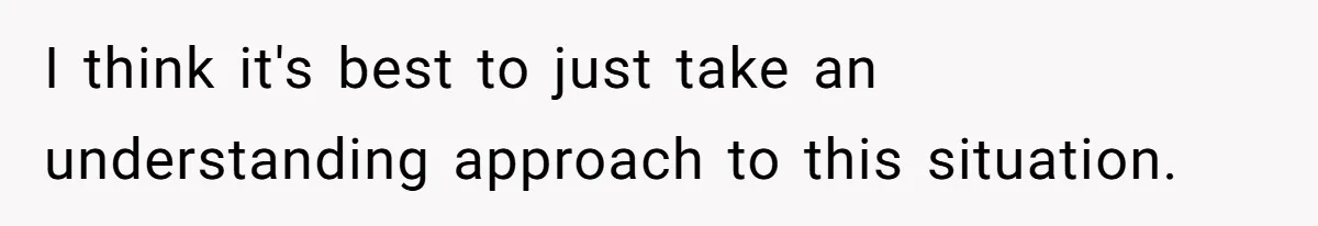 I think it's best to just take an understanding approach to this situation.