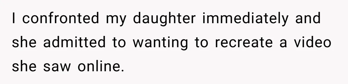 I confronted my daughter immediately and she admitted to wanting to recreate a video she saw online.