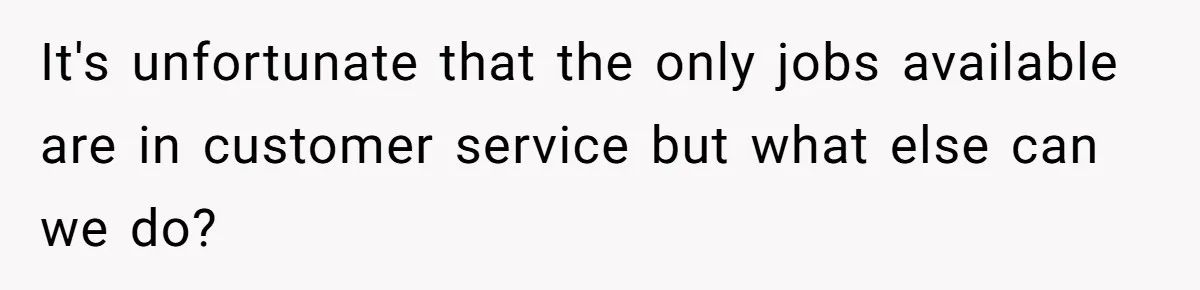 It's unfortunate that the only jobs available are in customer service but what else can we do?