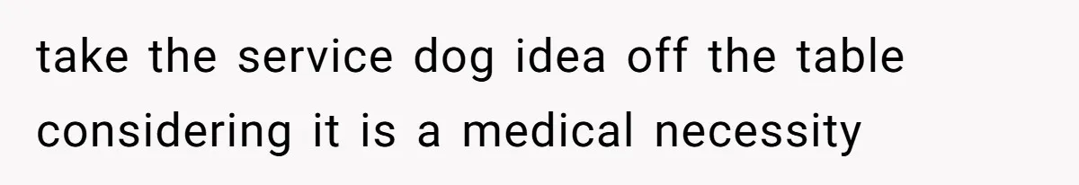 take the service dog idea off the table considering it is a medical necessity
