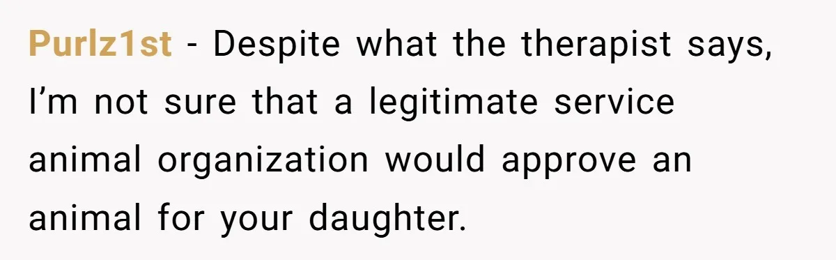 Purlz1st − Despite what the therapist says, I’m not sure that a legitimate service animal organization would approve an animal for your daughter.
