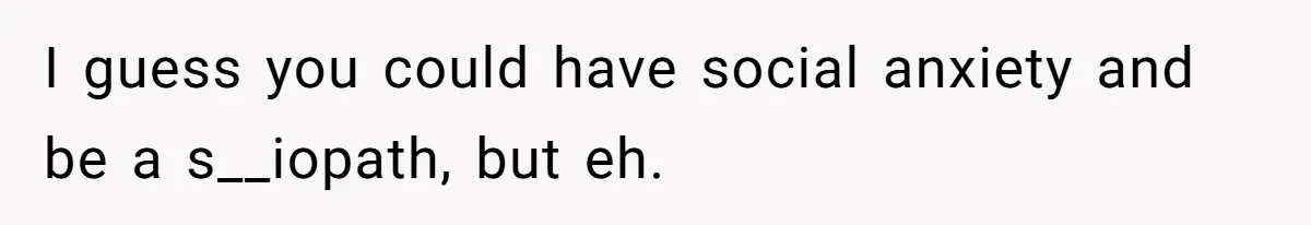 I guess you could have social anxiety and be a s__iopath, but eh.