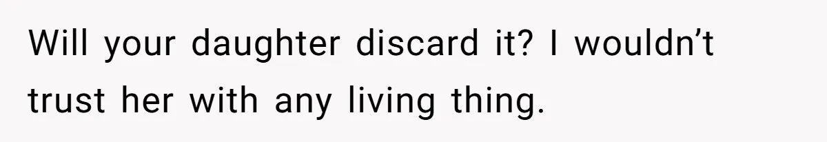 Will your daughter discard it? I wouldn’t trust her with any living thing.