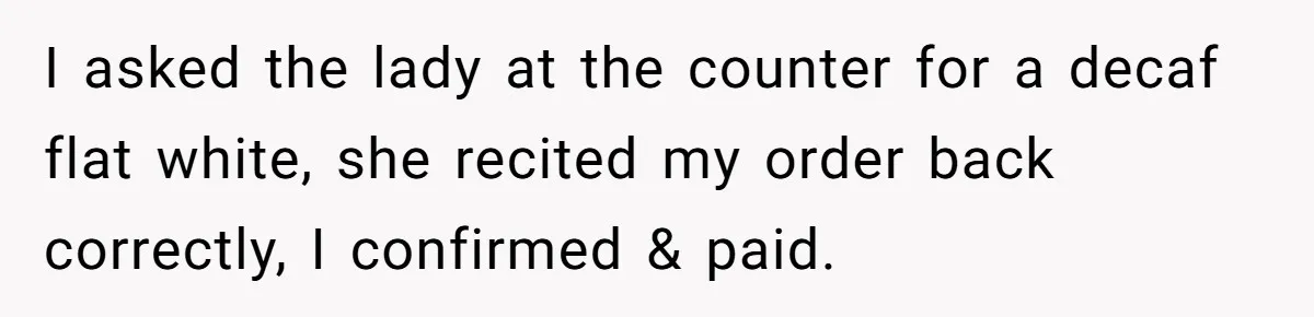 I asked the lady at the counter for a decaf flat white, she recited my order back correctly, I confirmed & paid.