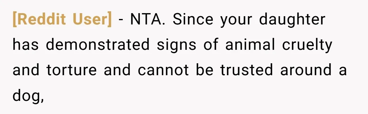 [Reddit User] − NTA. Since your daughter has demonstrated signs of animal cruelty and torture and cannot be trusted around a dog,
