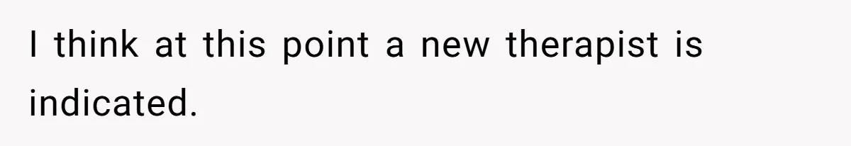 I think at this point a new therapist is indicated.