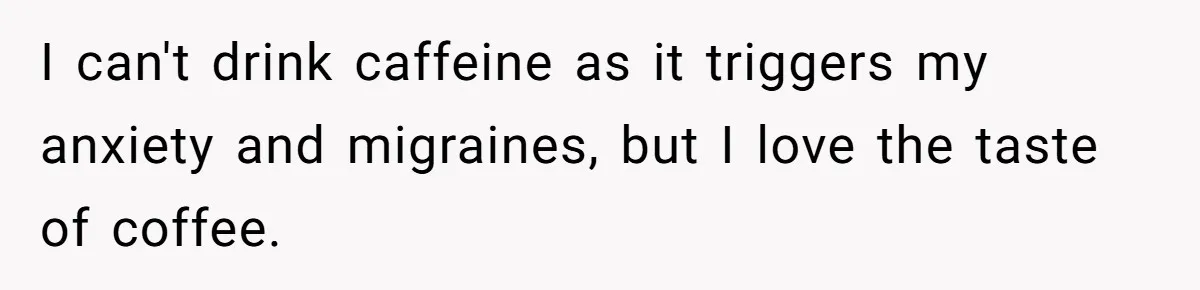 I can't drink caffeine as it triggers my anxiety and migraines, but I love the taste of coffee.