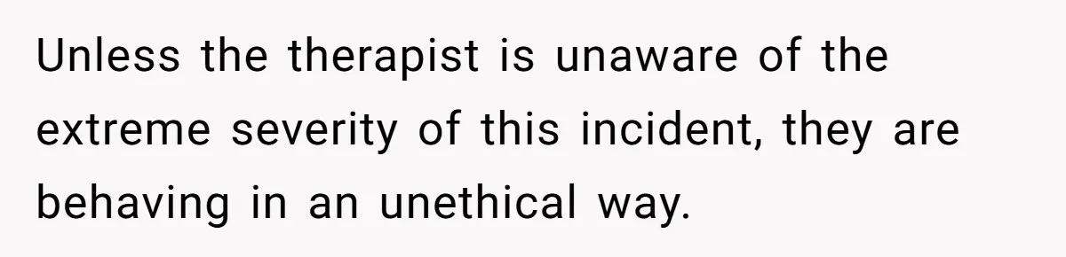 Unless the therapist is unaware of the extreme severity of this incident, they are behaving in an unethical way.