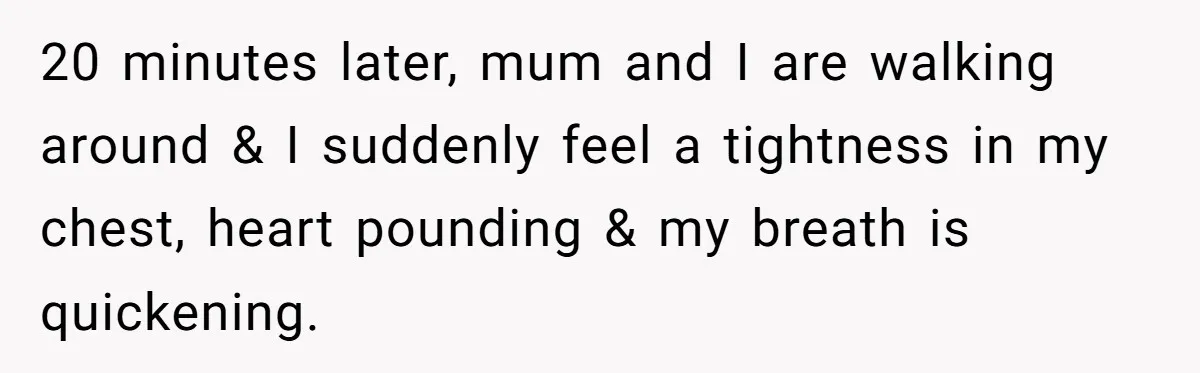 20 minutes later, mum and I are walking around & I suddenly feel a tightness in my chest, heart pounding & my breath is quickening.