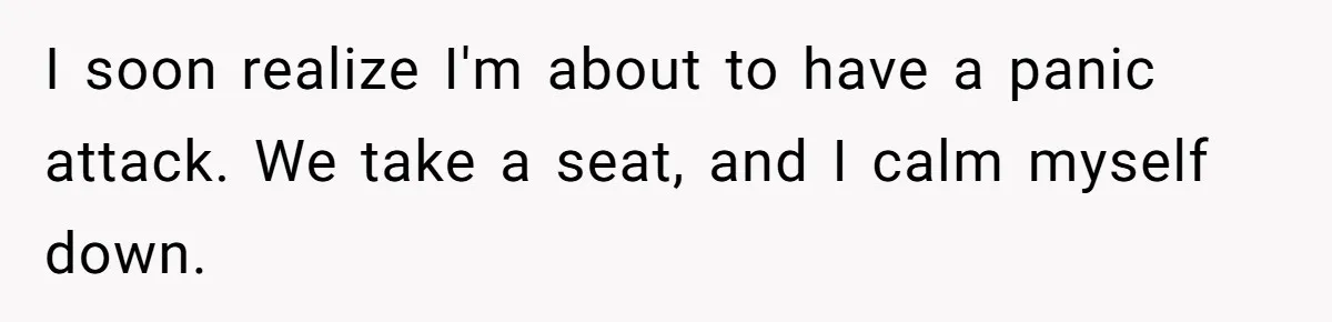 I soon realize I'm about to have a panic attack. We take a seat, and I calm myself down.